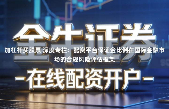 加杠杆买股票 深度专栏：配资平台保证金比例在国际金融市场的合规风险评估框架