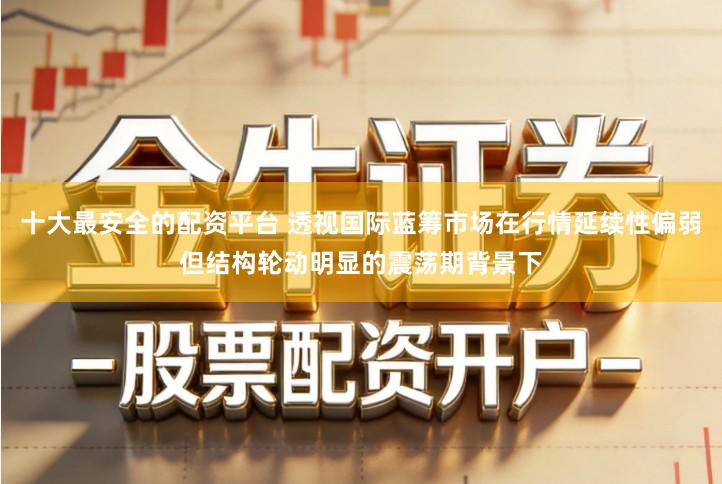 十大最安全的配资平台 透视国际蓝筹市场在行情延续性偏弱但结构轮动明显的震荡期背景下