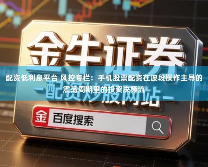 配资低利息平台 风控专栏:手机股票配资在波段操作主导的震荡周期里的投资决策流