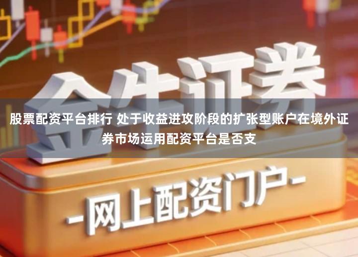 股票配资平台排行 处于收益进攻阶段的扩张型账户在境外证券市场运用配资平台是否支