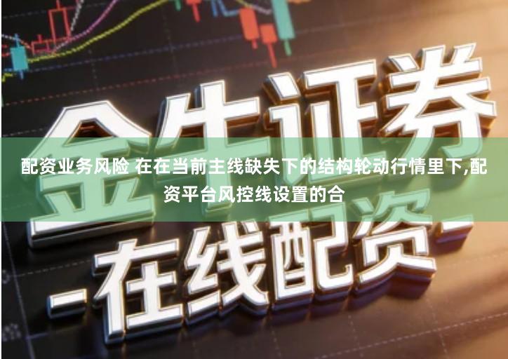 配资业务风险 在在当前主线缺失下的结构轮动行情里下,配资平台风控线设置的合