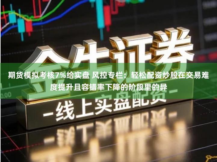 期货模拟考核7%给实盘 风控专栏：轻松配资炒股在交易难度提升且容错率下降的阶段里的异