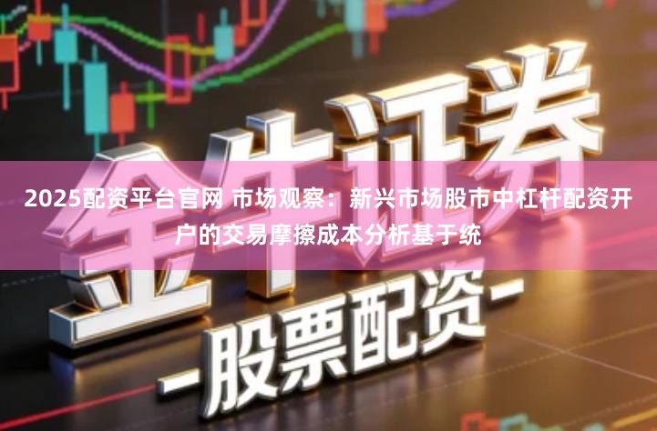 2025配资平台官网 市场观察：新兴市场股市中杠杆配资开户的交易摩擦成本分析基于统