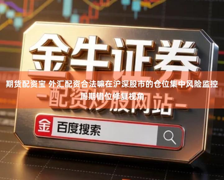 期货配资宝 外汇配资合法嘛在沪深股市的仓位集中风险监控周期错位修复视角